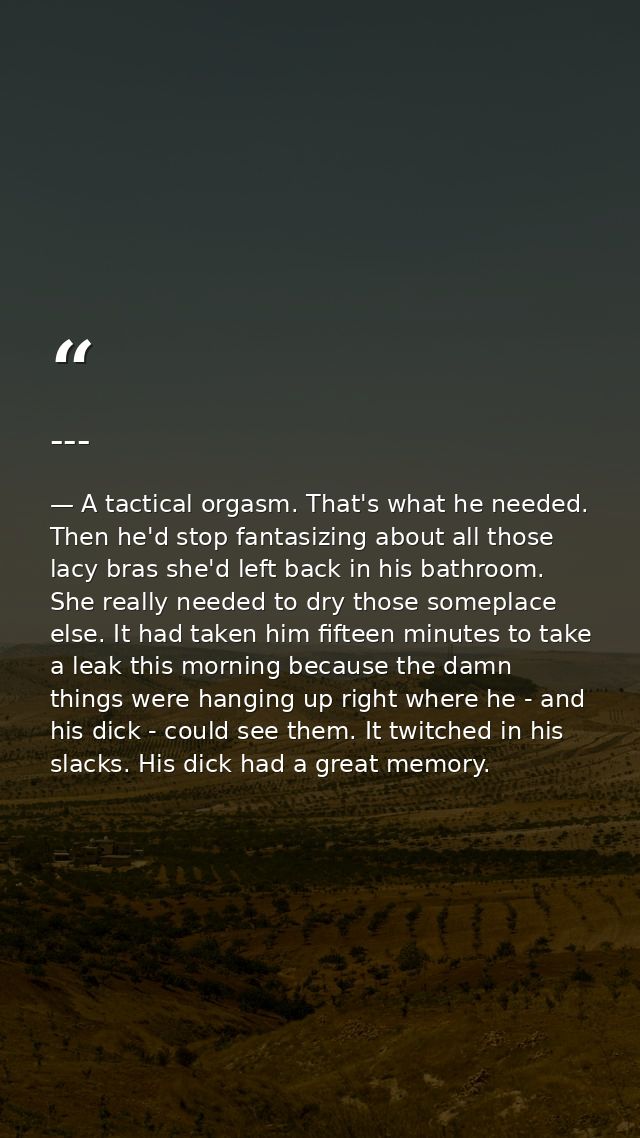 --- — A tactical orgasm. That's what he needed. Then he'd stop fantasizing about all those lacy bras she'd left back in his bathroom. She really needed to dry those someplace else. It had taken him fifteen minutes to take a leak this morning because the damn things were hanging up right where he - and his dick - could see them. It twitched in his slacks. His dick had a great memory.