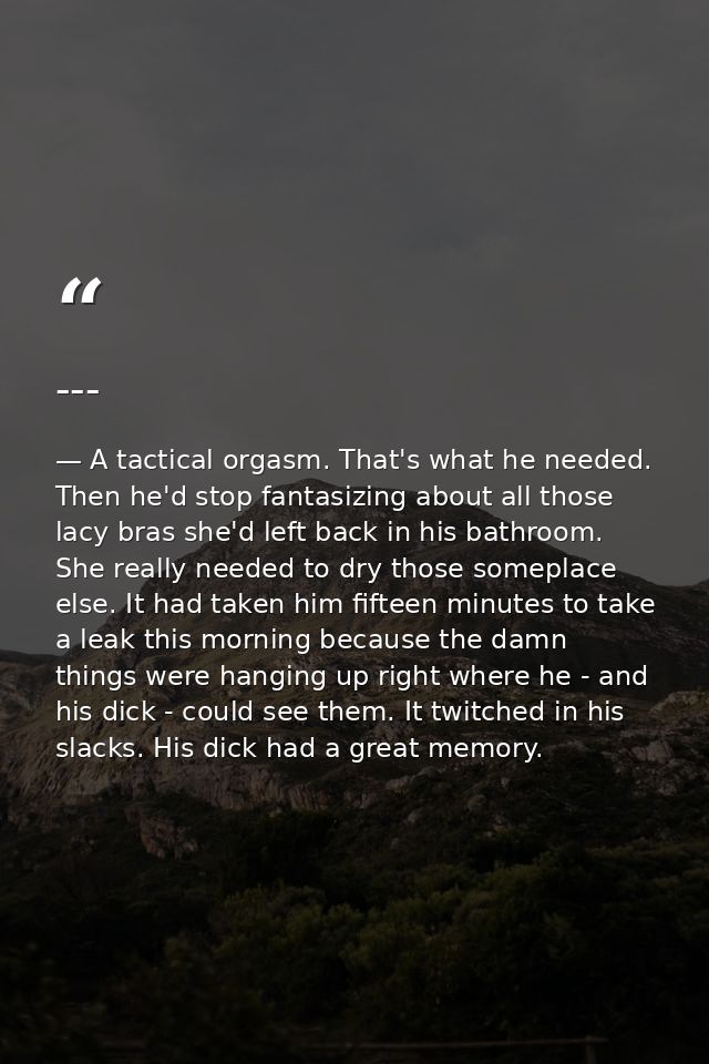 --- — A tactical orgasm. That's what he needed. Then he'd stop fantasizing about all those lacy bras she'd left back in his bathroom. She really needed to dry those someplace else. It had taken him fifteen minutes to take a leak this morning because the damn things were hanging up right where he - and his dick - could see them. It twitched in his slacks. His dick had a great memory.