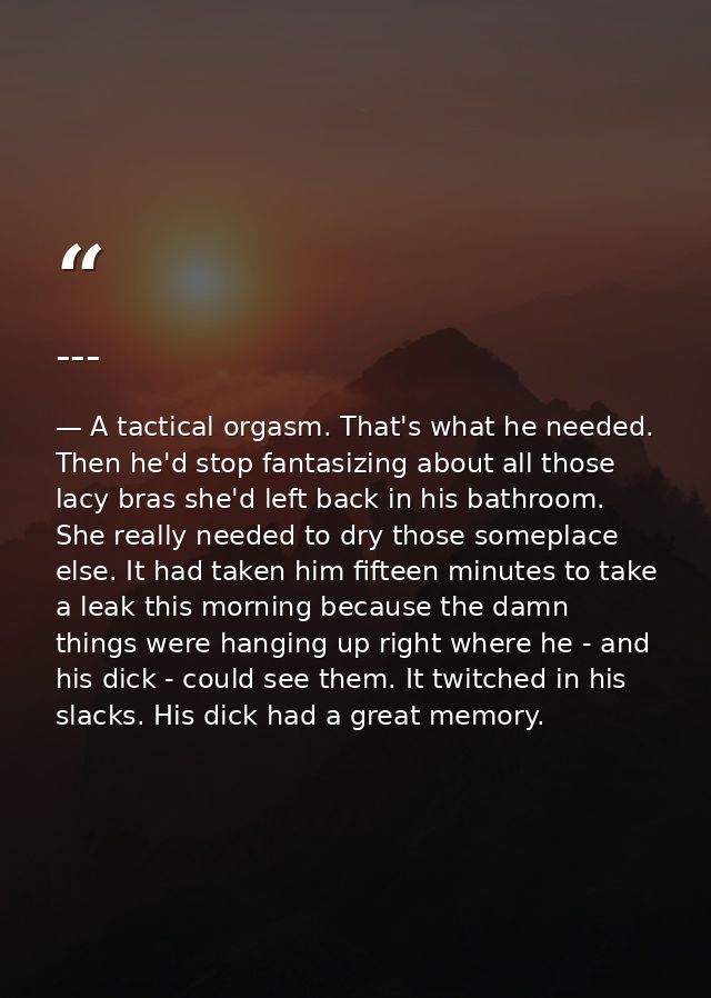 --- — A tactical orgasm. That's what he needed. Then he'd stop fantasizing about all those lacy bras she'd left back in his bathroom. She really needed to dry those someplace else. It had taken him fifteen minutes to take a leak this morning because the damn things were hanging up right where he - and his dick - could see them. It twitched in his slacks. His dick had a great memory.