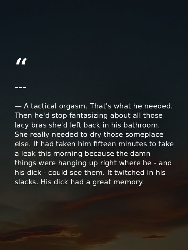 --- — A tactical orgasm. That's what he needed. Then he'd stop fantasizing about all those lacy bras she'd left back in his bathroom. She really needed to dry those someplace else. It had taken him fifteen minutes to take a leak this morning because the damn things were hanging up right where he - and his dick - could see them. It twitched in his slacks. His dick had a great memory.
