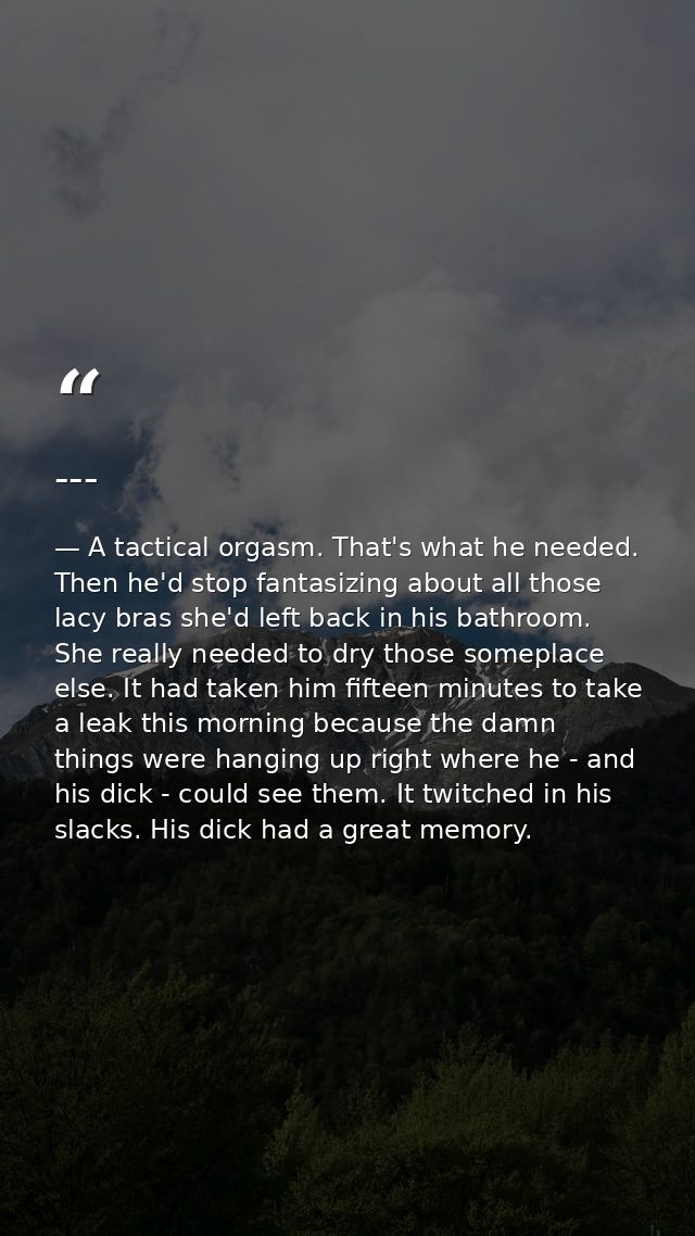 --- — A tactical orgasm. That's what he needed. Then he'd stop fantasizing about all those lacy bras she'd left back in his bathroom. She really needed to dry those someplace else. It had taken him fifteen minutes to take a leak this morning because the damn things were hanging up right where he - and his dick - could see them. It twitched in his slacks. His dick had a great memory.