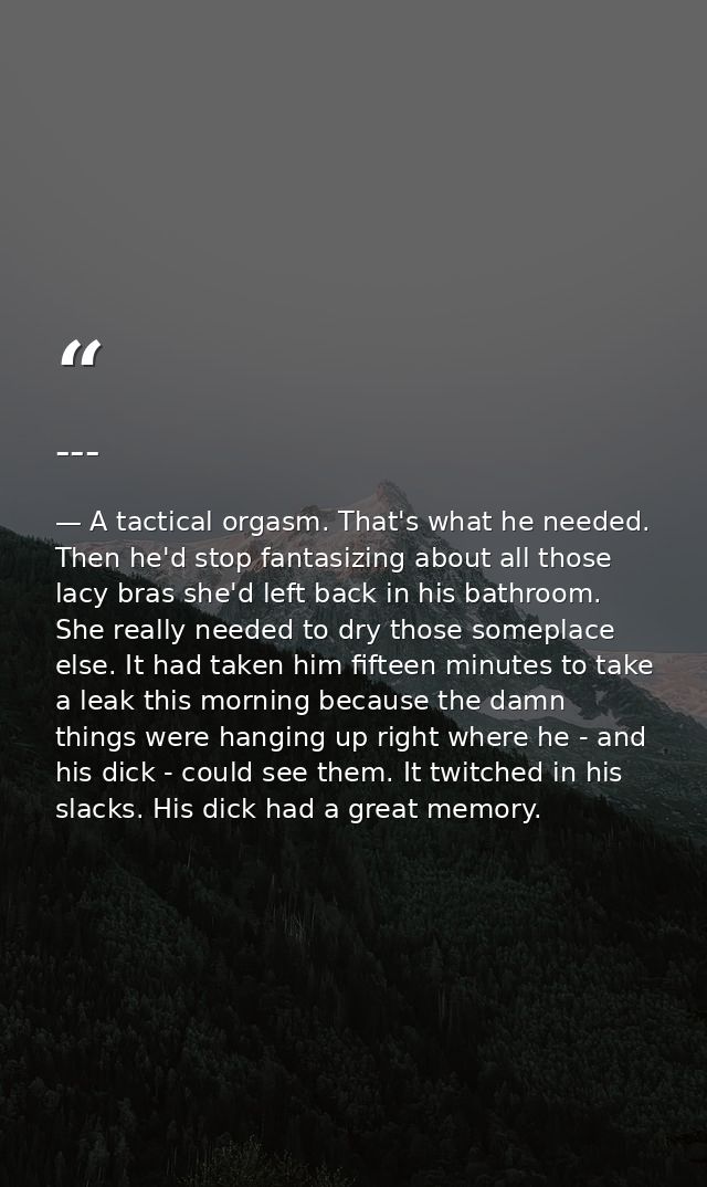 --- — A tactical orgasm. That's what he needed. Then he'd stop fantasizing about all those lacy bras she'd left back in his bathroom. She really needed to dry those someplace else. It had taken him fifteen minutes to take a leak this morning because the damn things were hanging up right where he - and his dick - could see them. It twitched in his slacks. His dick had a great memory.