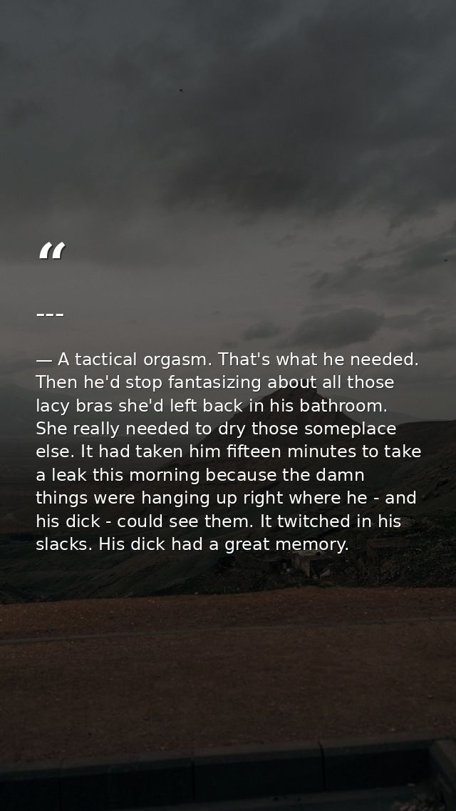 --- — A tactical orgasm. That's what he needed. Then he'd stop fantasizing about all those lacy bras she'd left back in his bathroom. She really needed to dry those someplace else. It had taken him fifteen minutes to take a leak this morning because the damn things were hanging up right where he - and his dick - could see them. It twitched in his slacks. His dick had a great memory.