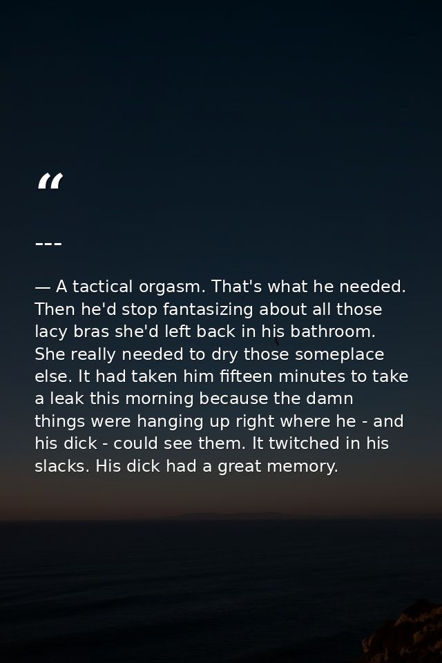 --- — A tactical orgasm. That's what he needed. Then he'd stop fantasizing about all those lacy bras she'd left back in his bathroom. She really needed to dry those someplace else. It had taken him fifteen minutes to take a leak this morning because the damn things were hanging up right where he - and his dick - could see them. It twitched in his slacks. His dick had a great memory.