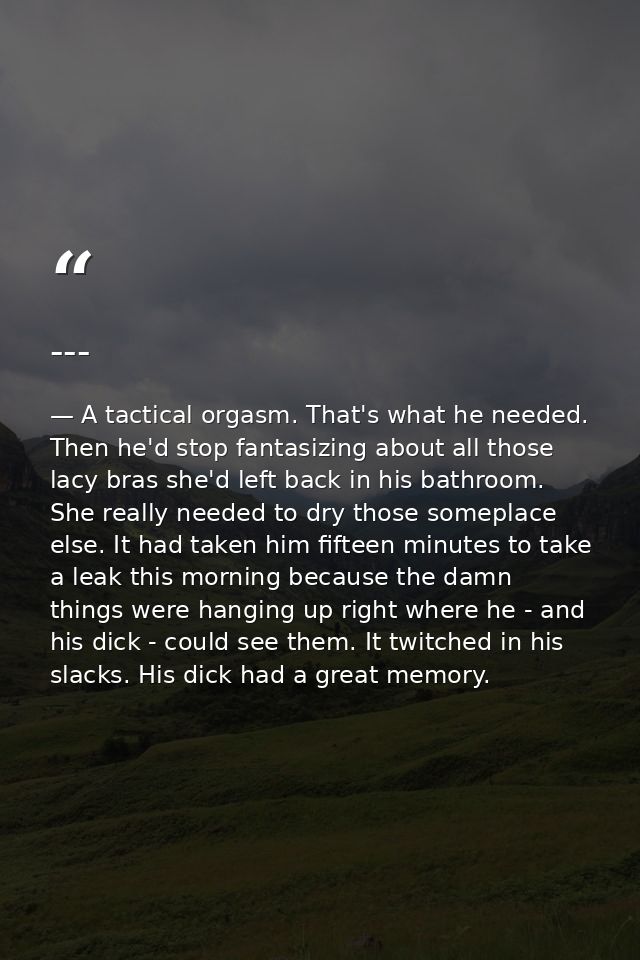 --- — A tactical orgasm. That's what he needed. Then he'd stop fantasizing about all those lacy bras she'd left back in his bathroom. She really needed to dry those someplace else. It had taken him fifteen minutes to take a leak this morning because the damn things were hanging up right where he - and his dick - could see them. It twitched in his slacks. His dick had a great memory.