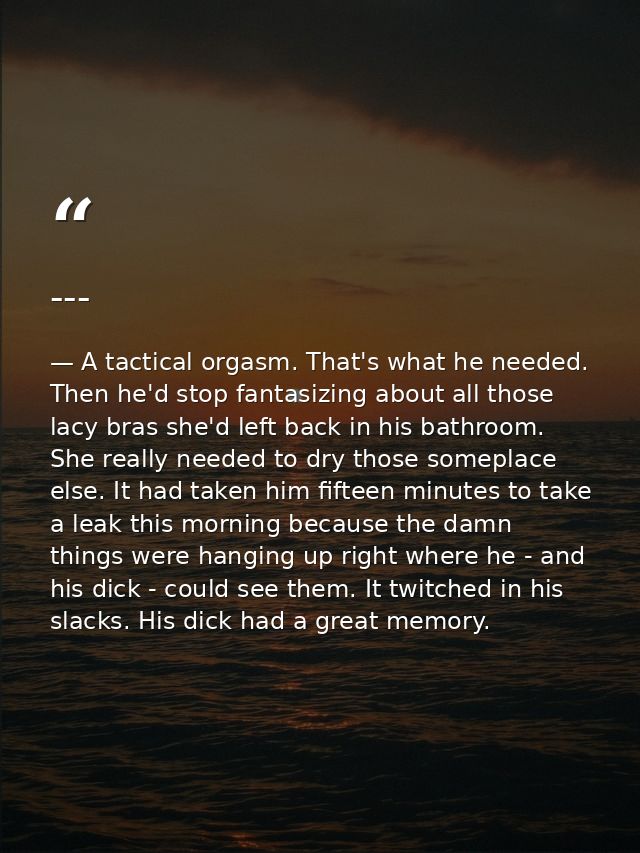 --- — A tactical orgasm. That's what he needed. Then he'd stop fantasizing about all those lacy bras she'd left back in his bathroom. She really needed to dry those someplace else. It had taken him fifteen minutes to take a leak this morning because the damn things were hanging up right where he - and his dick - could see them. It twitched in his slacks. His dick had a great memory.