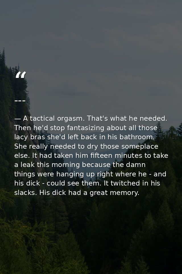 --- — A tactical orgasm. That's what he needed. Then he'd stop fantasizing about all those lacy bras she'd left back in his bathroom. She really needed to dry those someplace else. It had taken him fifteen minutes to take a leak this morning because the damn things were hanging up right where he - and his dick - could see them. It twitched in his slacks. His dick had a great memory.
