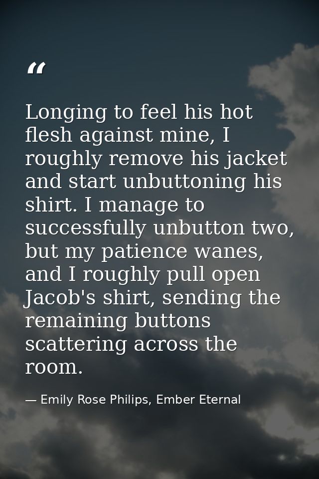 Longing to feel his hot flesh against mine, I roughly remove his jacket and start unbuttoning his shirt. I manage to suc — Emily Rose Philips, Ember Eternal