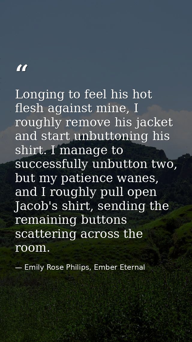 Longing to feel his hot flesh against mine, I roughly remove his jacket and start unbuttoning his shirt. I manage to suc — Emily Rose Philips, Ember Eternal