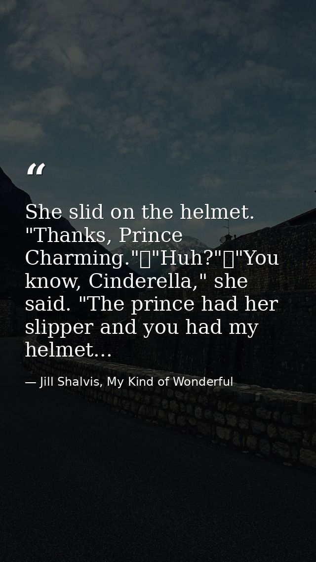 She slid on the helmet. "Thanks, Prince Charming."	"Huh?"	"You know, Cinderella," she said. "The prince had her slipper  — Jill Shalvis, My Kind of Wonderful