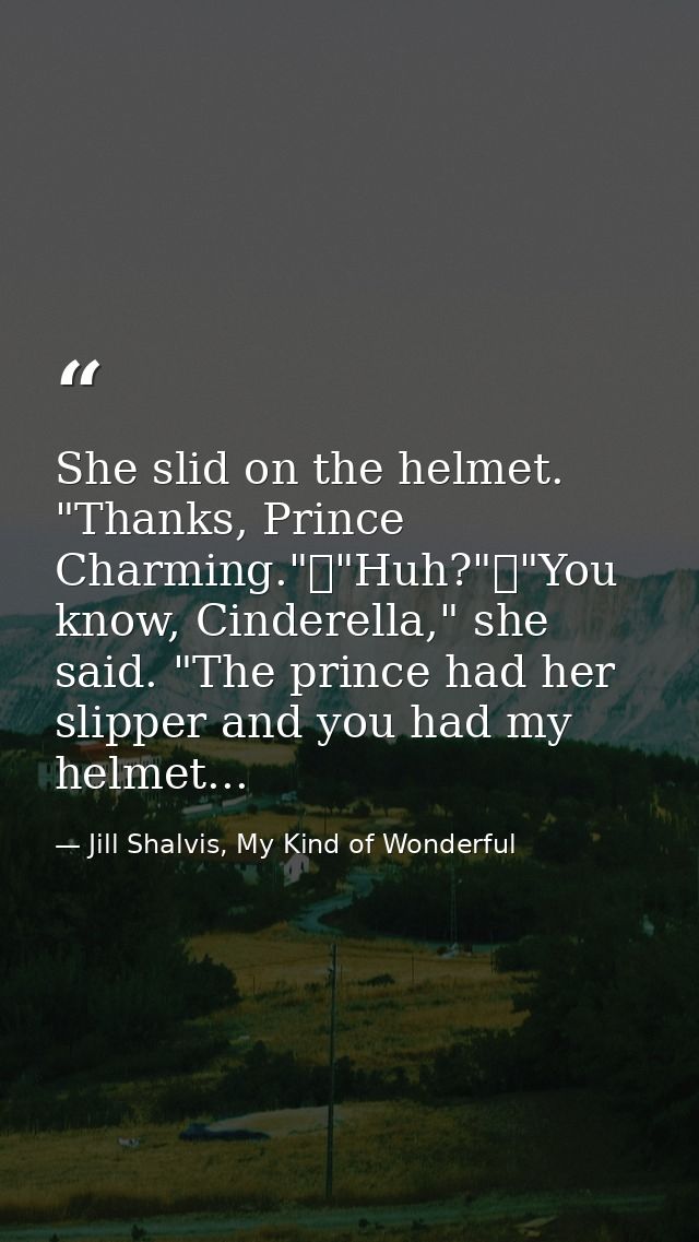 She slid on the helmet. "Thanks, Prince Charming."	"Huh?"	"You know, Cinderella," she said. "The prince had her slipper  — Jill Shalvis, My Kind of Wonderful