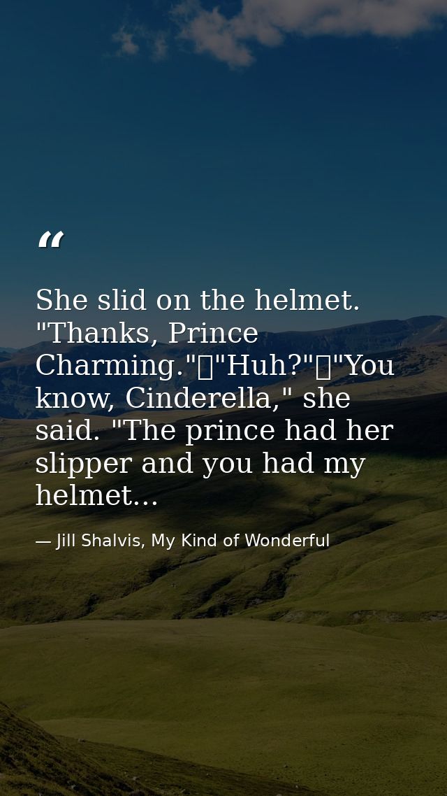 She slid on the helmet. "Thanks, Prince Charming."	"Huh?"	"You know, Cinderella," she said. "The prince had her slipper  — Jill Shalvis, My Kind of Wonderful