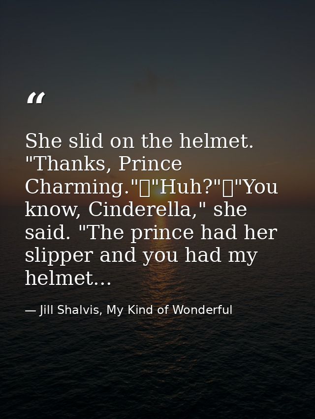 She slid on the helmet. "Thanks, Prince Charming."	"Huh?"	"You know, Cinderella," she said. "The prince had her slipper  — Jill Shalvis, My Kind of Wonderful