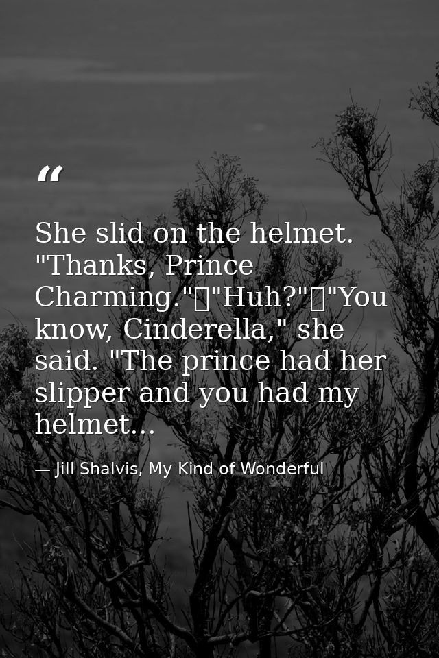 She slid on the helmet. "Thanks, Prince Charming."	"Huh?"	"You know, Cinderella," she said. "The prince had her slipper  — Jill Shalvis, My Kind of Wonderful