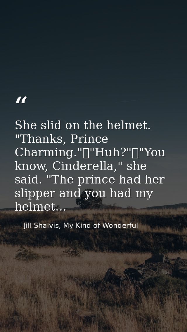 She slid on the helmet. "Thanks, Prince Charming."	"Huh?"	"You know, Cinderella," she said. "The prince had her slipper  — Jill Shalvis, My Kind of Wonderful