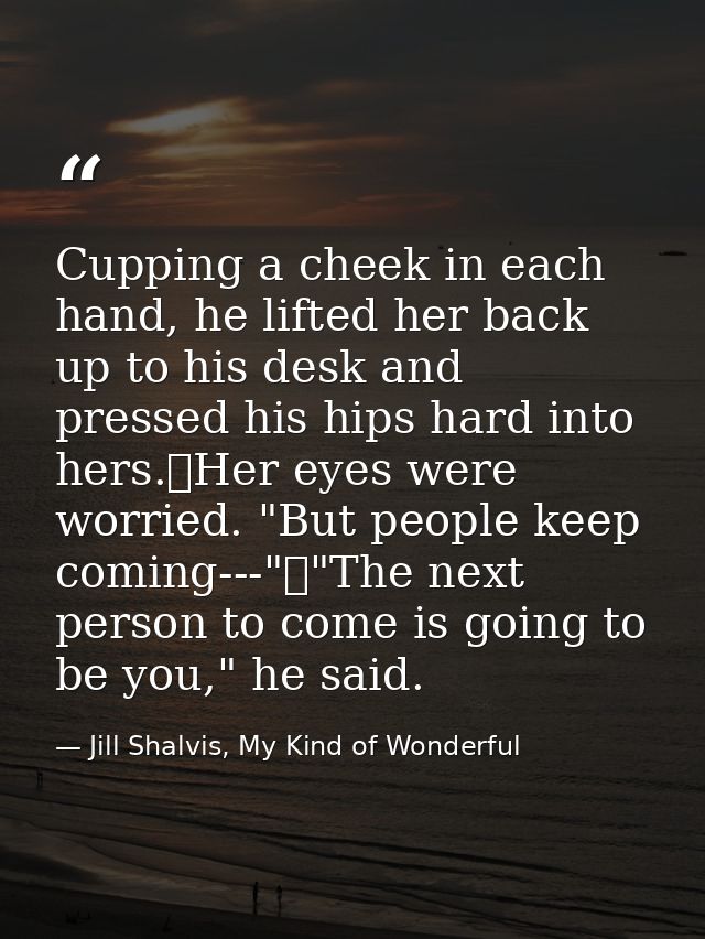 Cupping a cheek in each hand, he lifted her back up to his desk and pressed his hips hard into hers.	Her eyes were worri — Jill Shalvis, My Kind of Wonderful