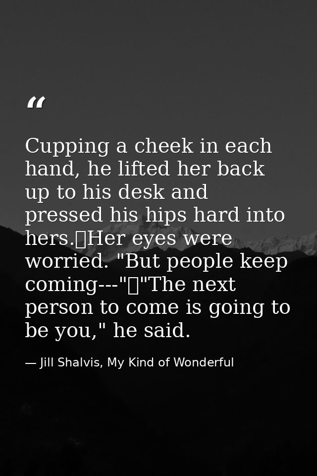Cupping a cheek in each hand, he lifted her back up to his desk and pressed his hips hard into hers.	Her eyes were worri — Jill Shalvis, My Kind of Wonderful