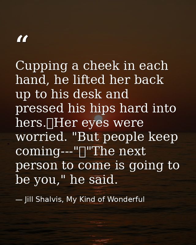 Cupping a cheek in each hand, he lifted her back up to his desk and pressed his hips hard into hers.	Her eyes were worri — Jill Shalvis, My Kind of Wonderful