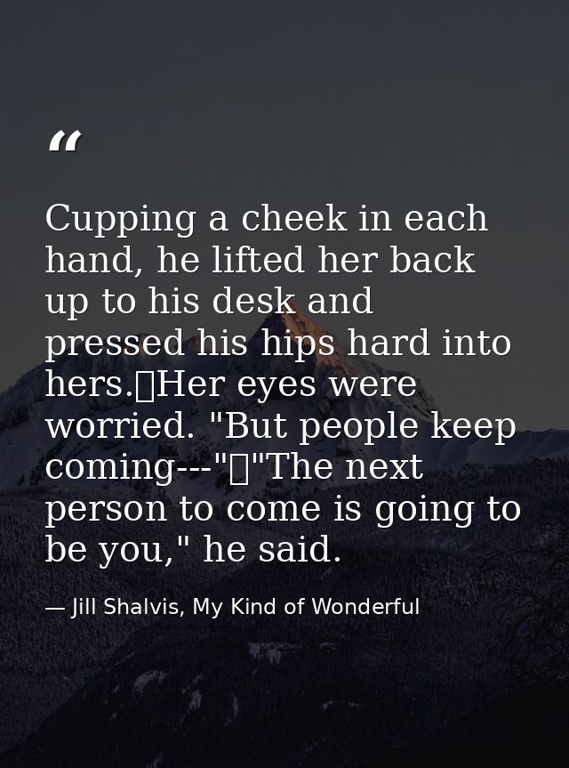 Cupping a cheek in each hand, he lifted her back up to his desk and pressed his hips hard into hers.	Her eyes were worri — Jill Shalvis, My Kind of Wonderful