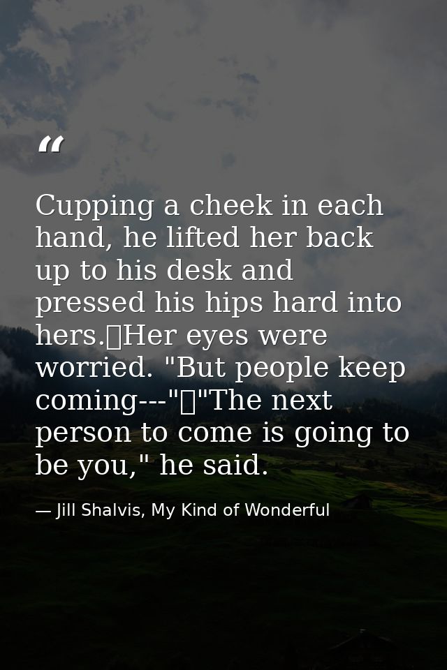 Cupping a cheek in each hand, he lifted her back up to his desk and pressed his hips hard into hers.	Her eyes were worri — Jill Shalvis, My Kind of Wonderful