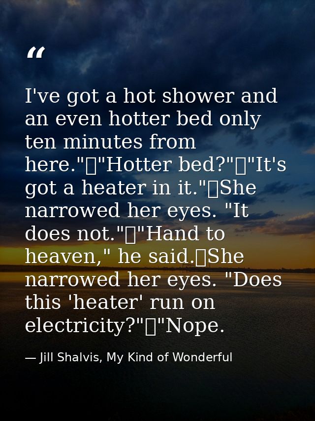 I've got a hot shower and an even hotter bed only ten minutes from here."	"Hotter bed?"	"It's got a heater in it."	She n — Jill Shalvis, My Kind of Wonderful