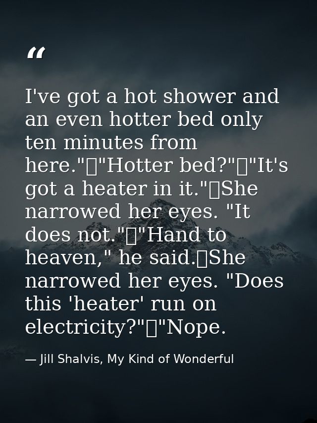I've got a hot shower and an even hotter bed only ten minutes from here."	"Hotter bed?"	"It's got a heater in it."	She n — Jill Shalvis, My Kind of Wonderful