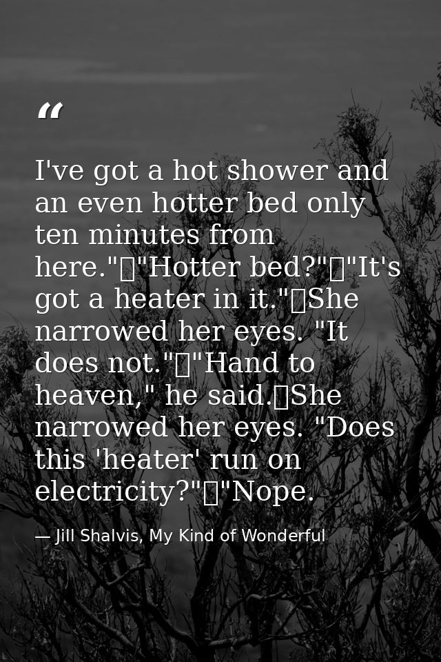 I've got a hot shower and an even hotter bed only ten minutes from here."	"Hotter bed?"	"It's got a heater in it."	She n — Jill Shalvis, My Kind of Wonderful