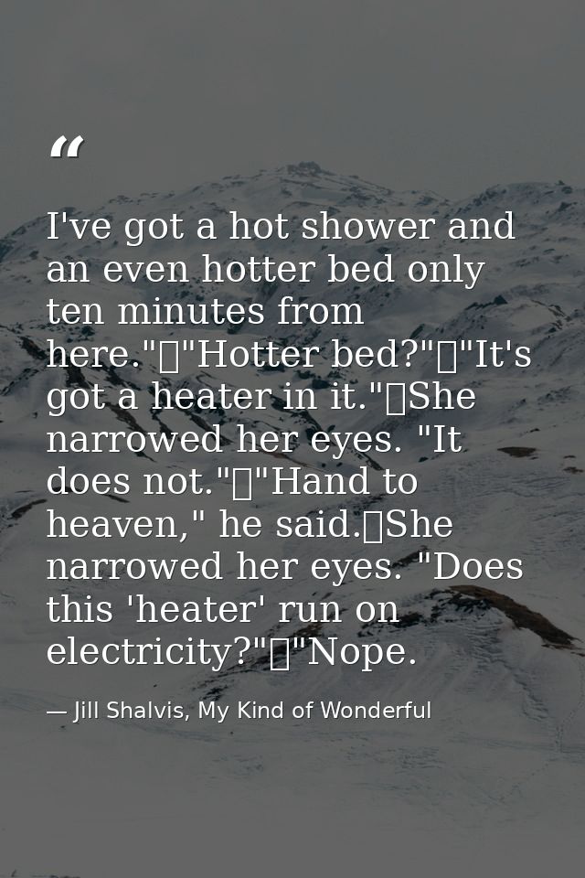 I've got a hot shower and an even hotter bed only ten minutes from here."	"Hotter bed?"	"It's got a heater in it."	She n — Jill Shalvis, My Kind of Wonderful