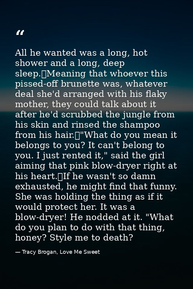 All he wanted was a long, hot shower and a long, deep sleep.	Meaning that whoever this pissed-off brunette was, whatever — Tracy Brogan, Love Me Sweet