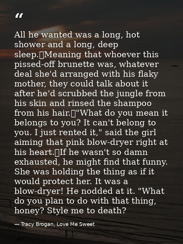 All he wanted was a long, hot shower and a long, deep sleep.	Meaning that whoever this pissed-off brunette was, whatever — Tracy Brogan, Love Me Sweet