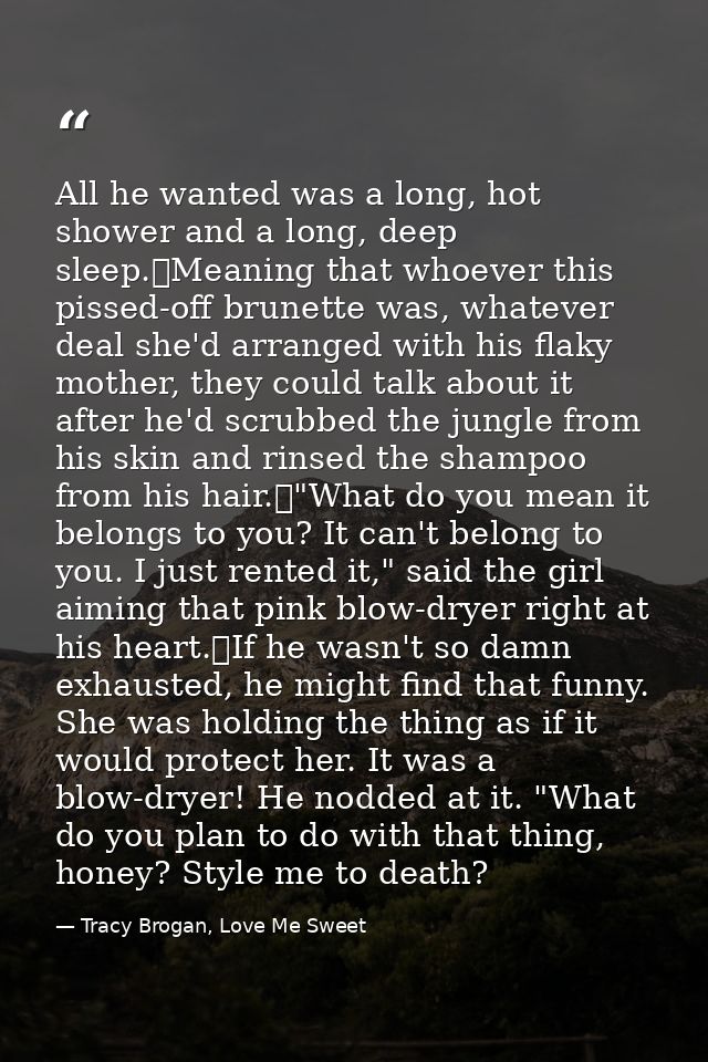 All he wanted was a long, hot shower and a long, deep sleep.	Meaning that whoever this pissed-off brunette was, whatever — Tracy Brogan, Love Me Sweet