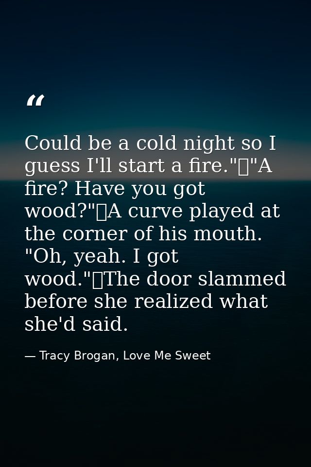 Could be a cold night so I guess I'll start a fire."	"A fire? Have you got wood?"	A curve played at the corner of his mo — Tracy Brogan, Love Me Sweet