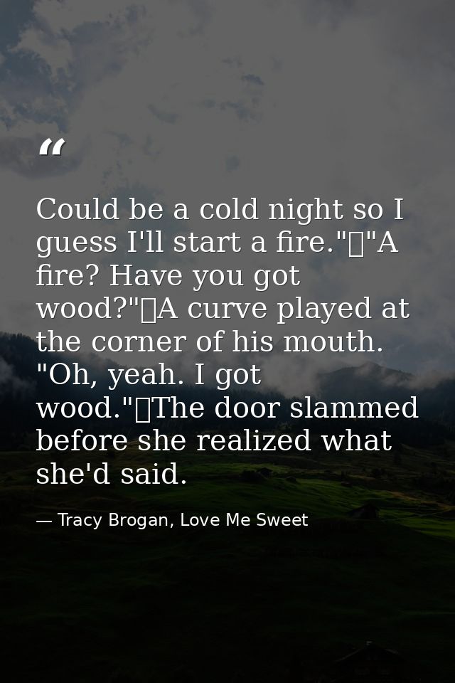 Could be a cold night so I guess I'll start a fire."	"A fire? Have you got wood?"	A curve played at the corner of his mo — Tracy Brogan, Love Me Sweet
