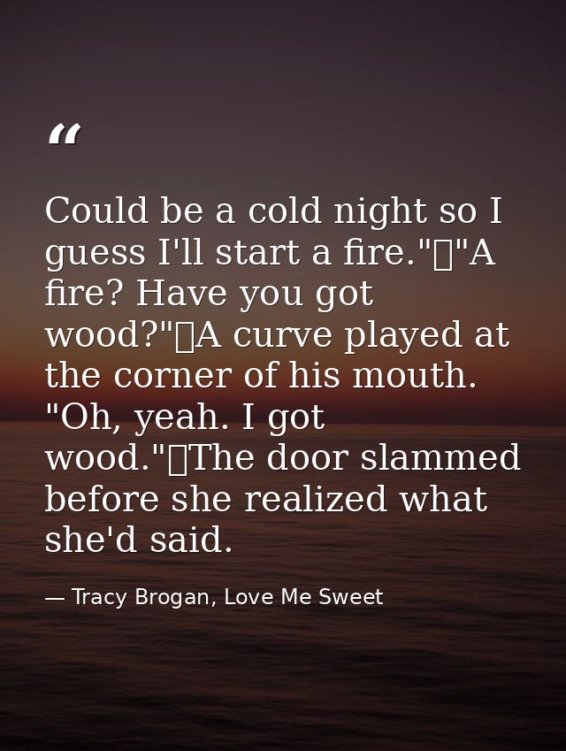 Could be a cold night so I guess I'll start a fire."	"A fire? Have you got wood?"	A curve played at the corner of his mo — Tracy Brogan, Love Me Sweet