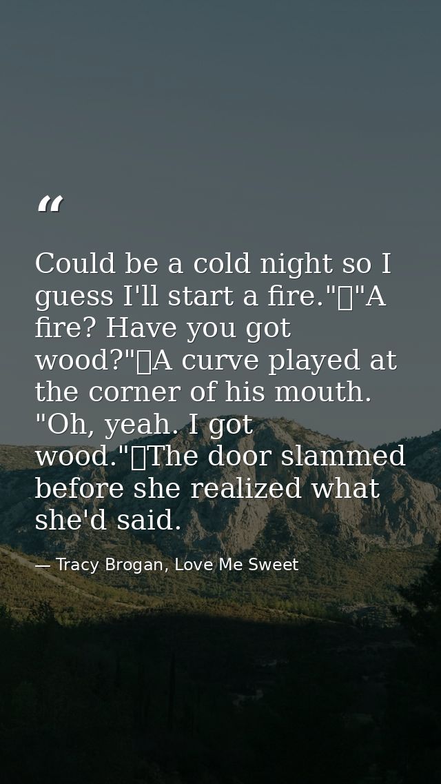 Could be a cold night so I guess I'll start a fire."	"A fire? Have you got wood?"	A curve played at the corner of his mo — Tracy Brogan, Love Me Sweet