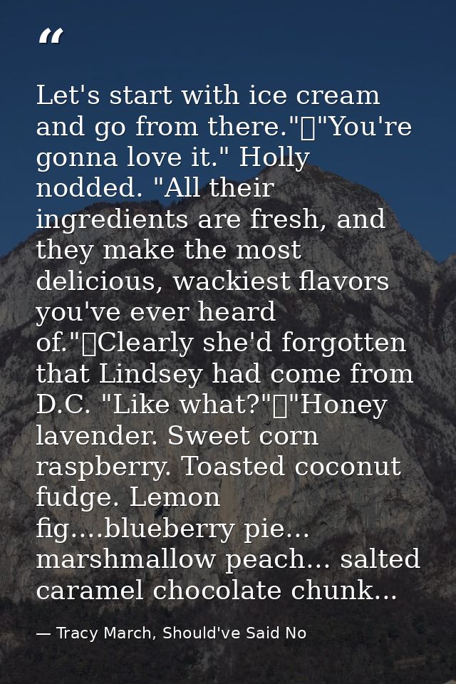 Let's start with ice cream and go from there."	"You're gonna love it." Holly nodded. "All their ingredients are fresh, a — Tracy March, Should've Said No