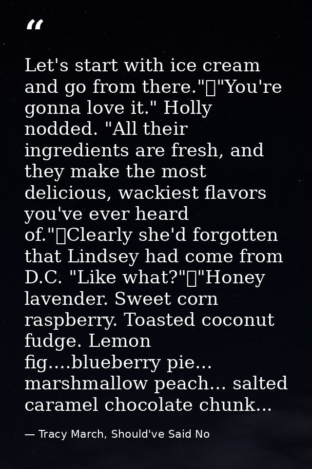 Let's start with ice cream and go from there."	"You're gonna love it." Holly nodded. "All their ingredients are fresh, a — Tracy March, Should've Said No