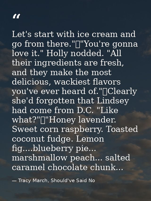 Let's start with ice cream and go from there."	"You're gonna love it." Holly nodded. "All their ingredients are fresh, a — Tracy March, Should've Said No