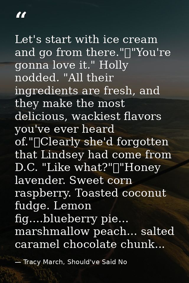 Let's start with ice cream and go from there."	"You're gonna love it." Holly nodded. "All their ingredients are fresh, a — Tracy March, Should've Said No