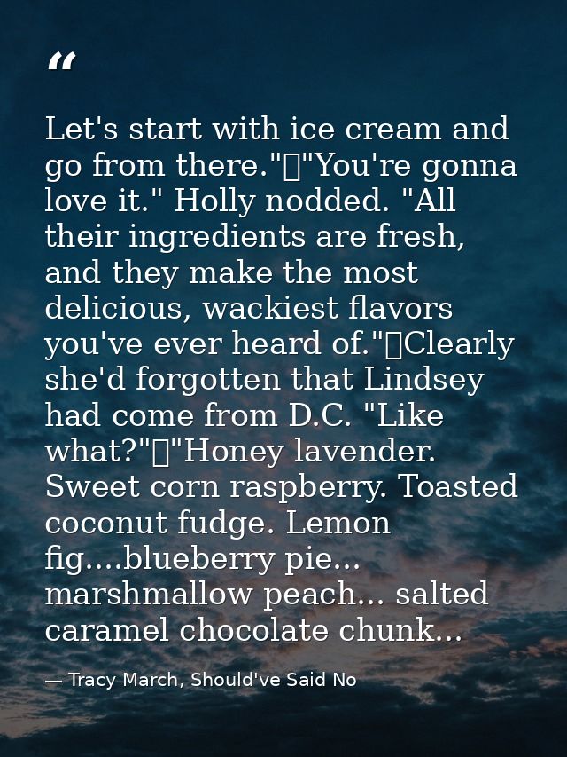 Let's start with ice cream and go from there."	"You're gonna love it." Holly nodded. "All their ingredients are fresh, a — Tracy March, Should've Said No