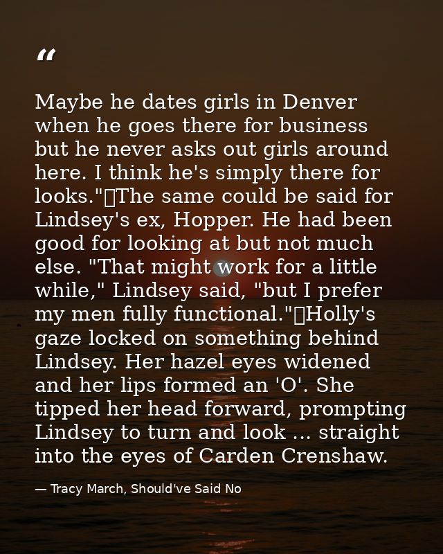 Maybe he dates girls in Denver when he goes there for business but he never asks out girls around here. I think he's sim — Tracy March, Should've Said No