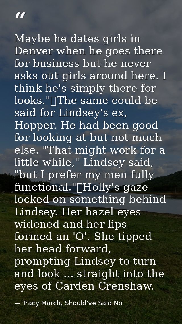 Maybe he dates girls in Denver when he goes there for business but he never asks out girls around here. I think he's sim — Tracy March, Should've Said No