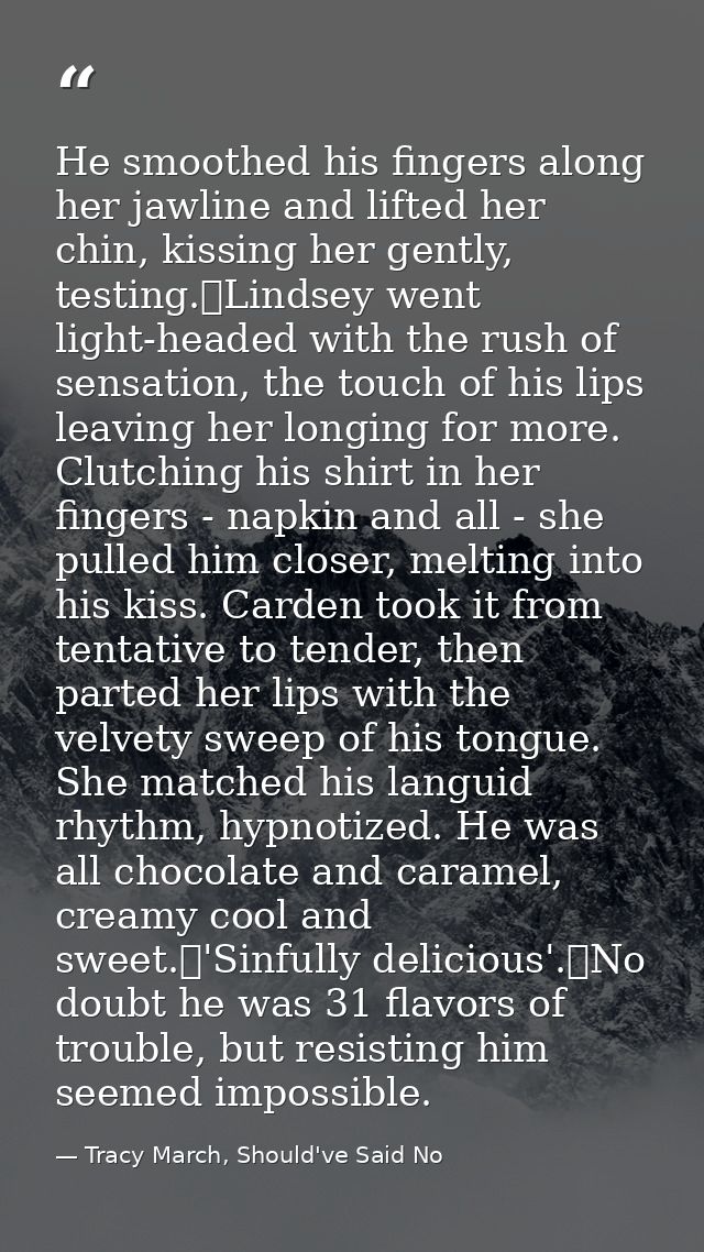 He smoothed his fingers along her jawline and lifted her chin, kissing her gently, testing.	Lindsey went light-headed wi — Tracy March, Should've Said No