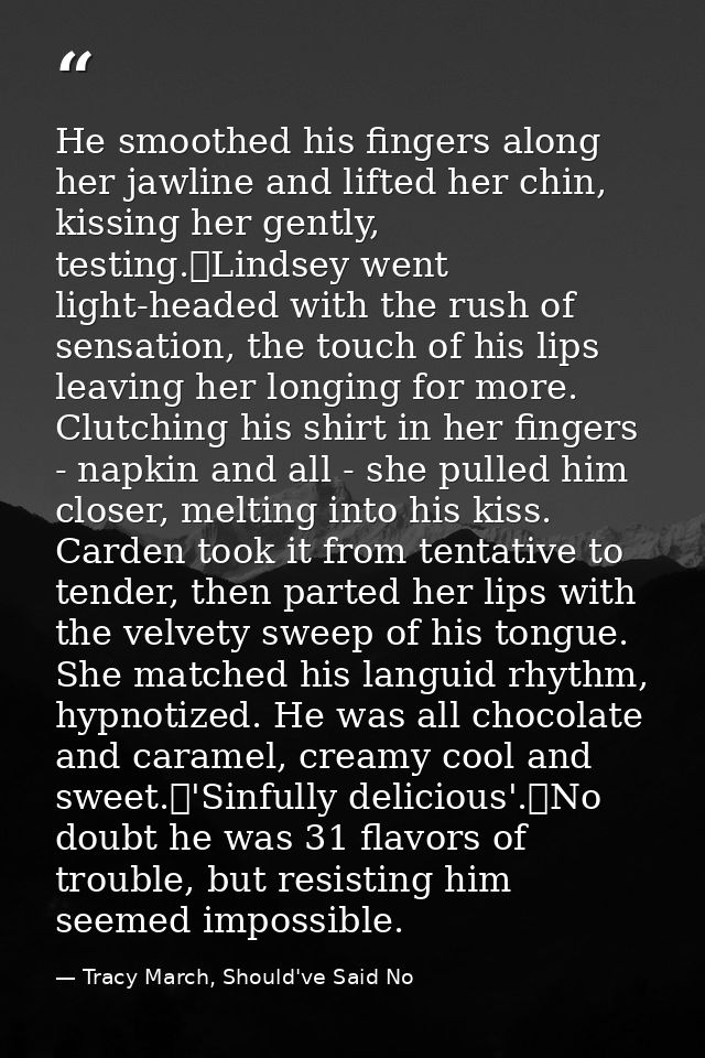 He smoothed his fingers along her jawline and lifted her chin, kissing her gently, testing.	Lindsey went light-headed wi — Tracy March, Should've Said No