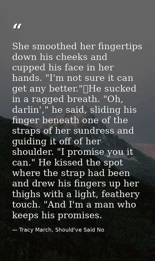 She smoothed her fingertips down his cheeks and cupped his face in her hands. "I'm not sure it can get any better."	He s — Tracy March, Should've Said No