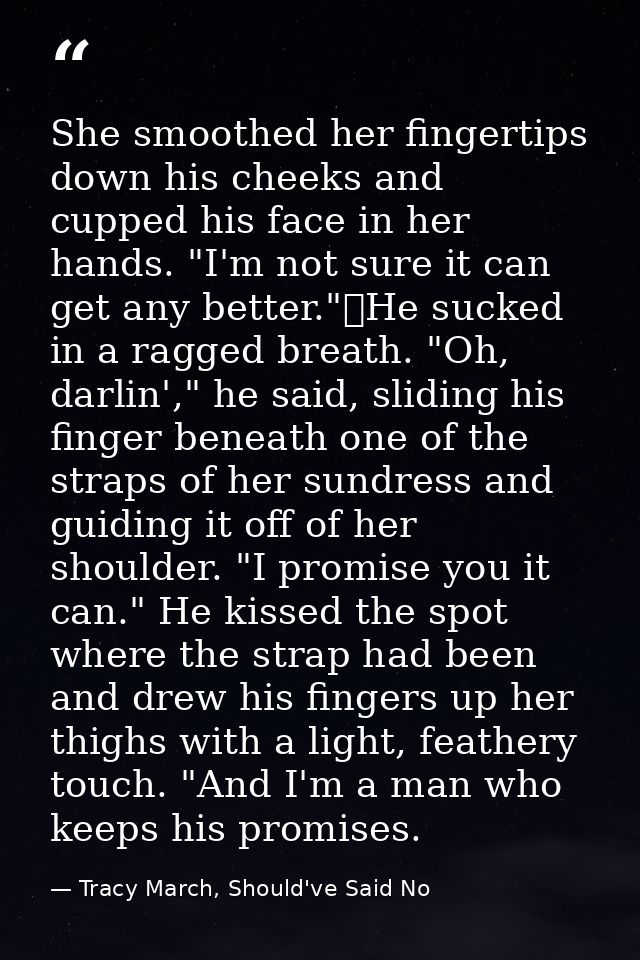 She smoothed her fingertips down his cheeks and cupped his face in her hands. "I'm not sure it can get any better."	He s — Tracy March, Should've Said No
