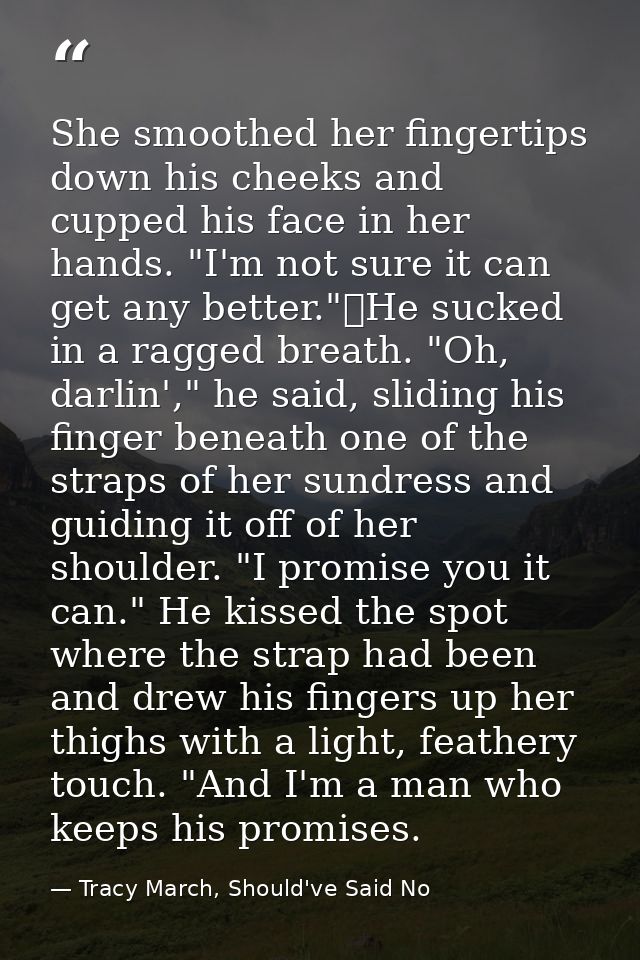 She smoothed her fingertips down his cheeks and cupped his face in her hands. "I'm not sure it can get any better."	He s — Tracy March, Should've Said No