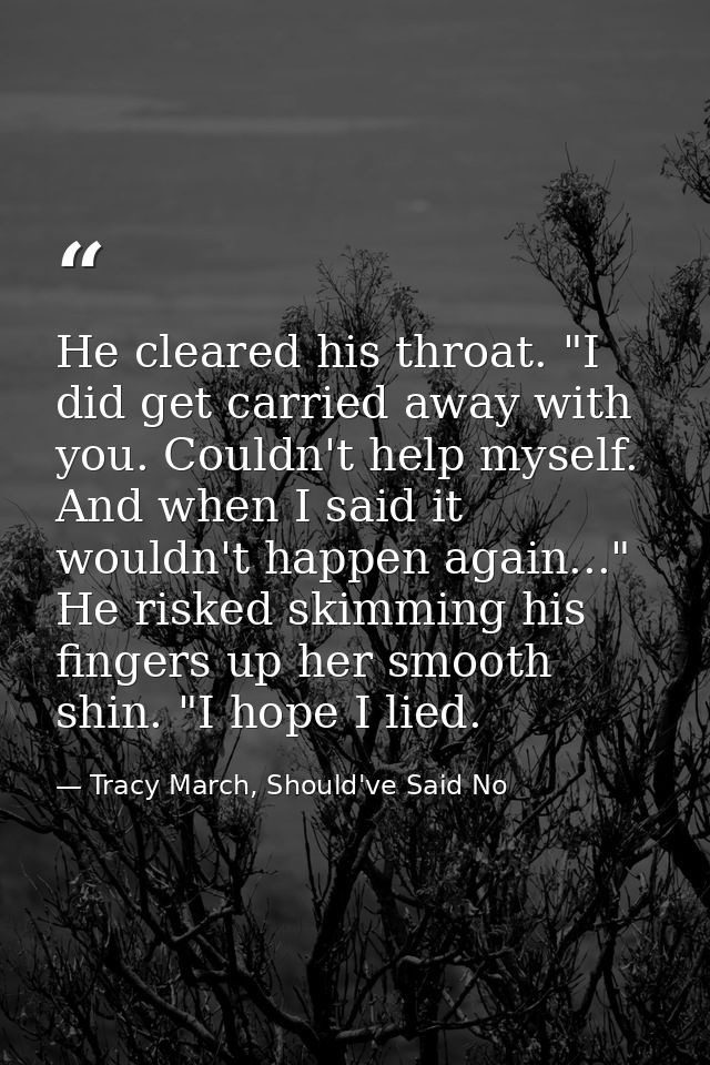 He cleared his throat. "I did get carried away with you. Couldn't help myself. And when I said it wouldn't happen again. — Tracy March, Should've Said No