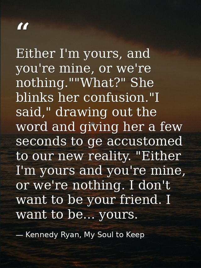 Either I'm yours, and you're mine, or we're nothing.""What?" She blinks her confusion."I said," drawing out the word and — Kennedy Ryan, My Soul to Keep