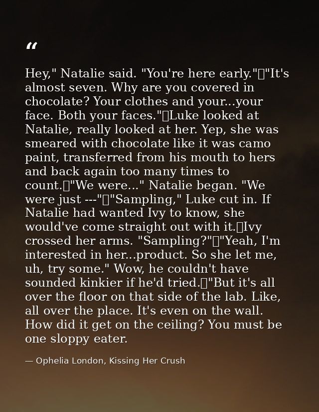 Hey," Natalie said. "You're here early."	"It's almost seven. Why are you covered in chocolate? Your clothes and your...y — Ophelia London, Kissing Her Crush